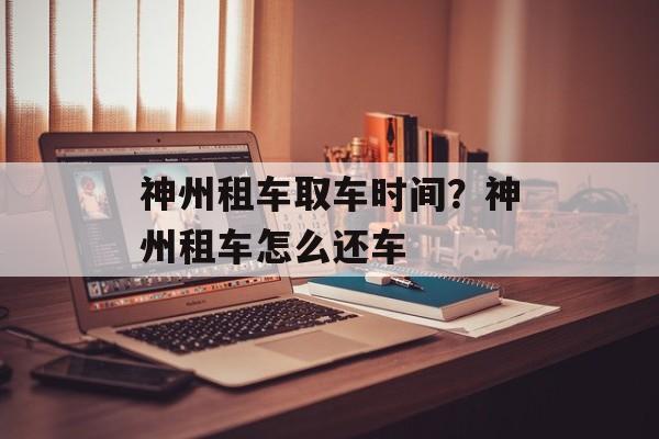 神州租车取车时间？神州租车怎么还车-第1张图片-