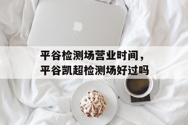 平谷检测场营业时间，平谷凯超检测场好过吗-第1张图片-