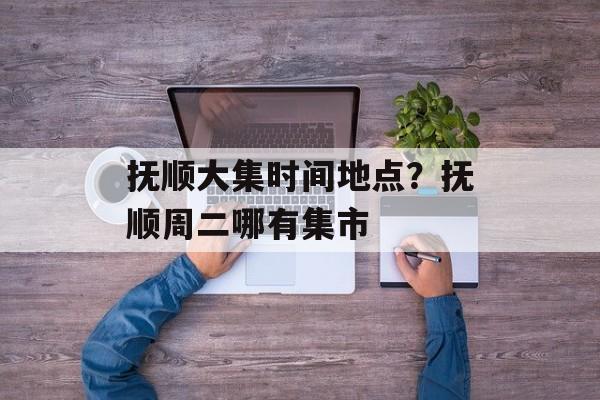 抚顺大集时间地点？抚顺周二哪有集市-第1张图片-