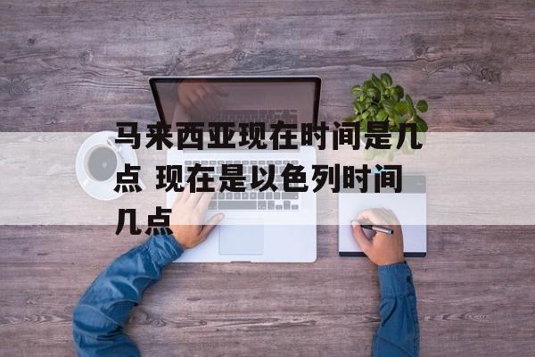 马来西亚现在时间是几点 现在是以色列时间几点-第1张图片-