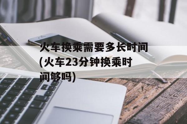 火车换乘需要多长时间(火车23分钟换乘时间够吗)-第1张图片-