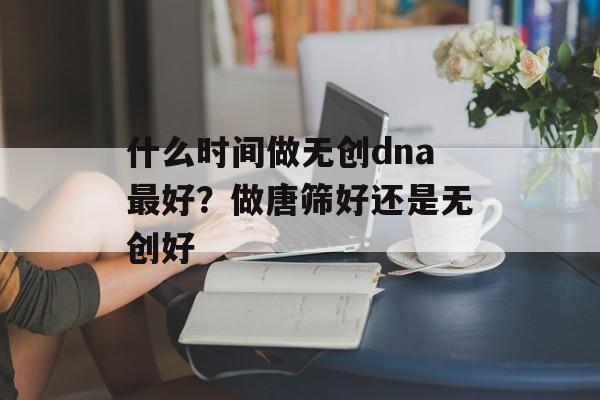 什么时间做无创dna最好？做唐筛好还是无创好-第1张图片-