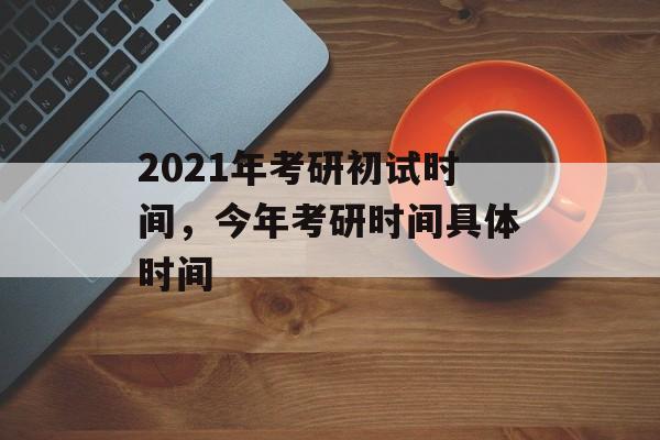 2021年考研初试时间，今年考研时间具体时间-第1张图片-