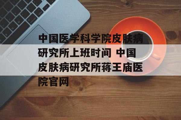 中国医学科学院皮肤病研究所上班时间 中国皮肤病研究所蒋王庙医院官网-第1张图片-