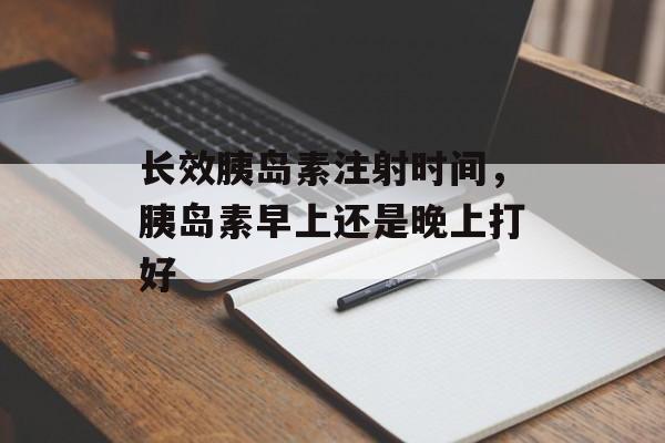 长效胰岛素注射时间，胰岛素早上还是晚上打好-第1张图片-