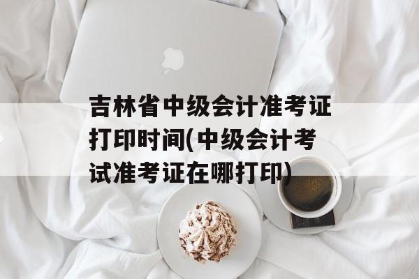 吉林省中级会计准考证打印时间(中级会计考试准考证在哪打印)-第1张图片-