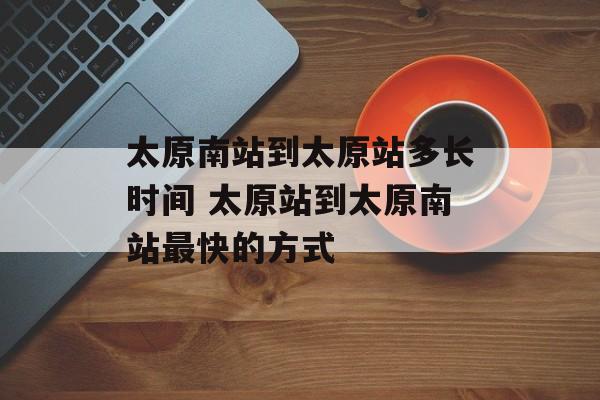 太原南站到太原站多长时间 太原站到太原南站最快的方式-第1张图片-
