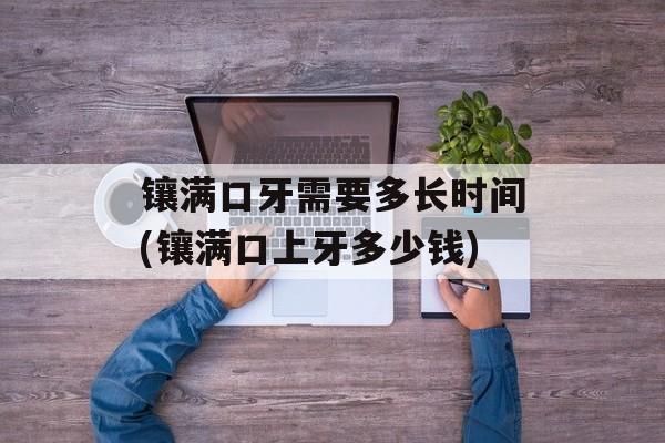 镶满口牙需要多长时间(镶满口上牙多少钱)-第1张图片-