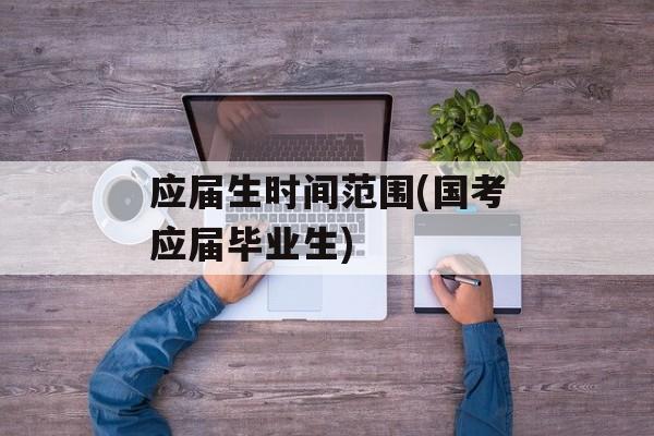 应届生时间范围(国考应届毕业生)-第1张图片-