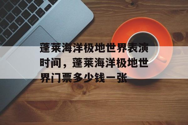 蓬莱海洋极地世界表演时间，蓬莱海洋极地世界门票多少钱一张-第1张图片-