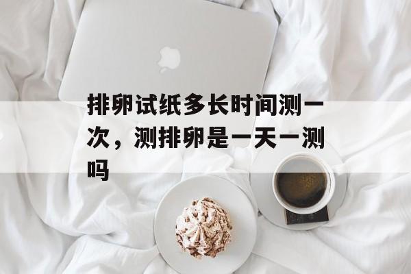 排卵试纸多长时间测一次，测排卵是一天一测吗-第1张图片-