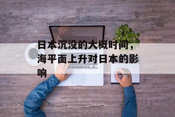 日本沉没的大概时间，海平面上升对日本的影响-第1张图片-