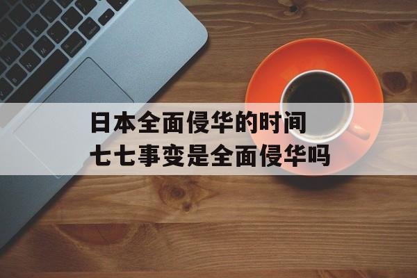 日本全面侵华的时间 七七事变是全面侵华吗-第1张图片-