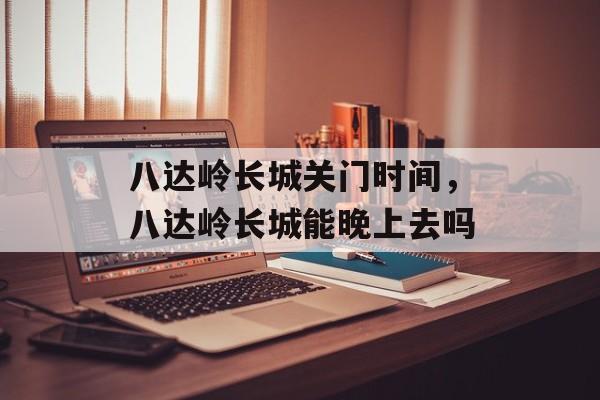 八达岭长城关门时间，八达岭长城能晚上去吗-第1张图片-