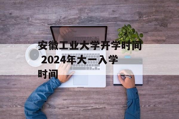 安徽工业大学开学时间 2024年大一入学时间-第1张图片-