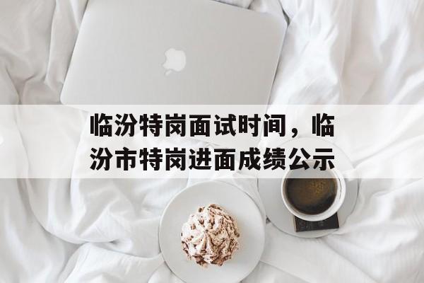 临汾特岗面试时间，临汾市特岗进面成绩公示-第1张图片-