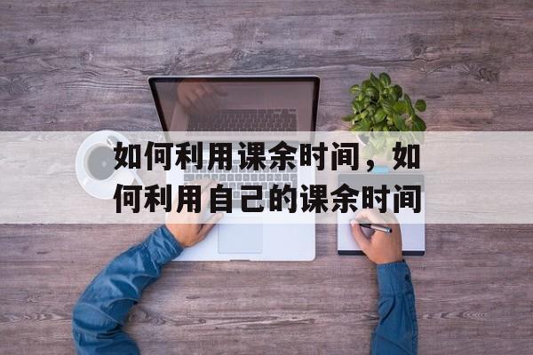 如何利用课余时间，如何利用自己的课余时间-第1张图片-