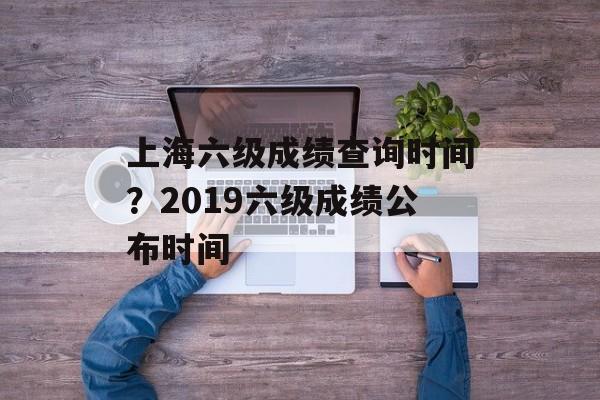 上海六级成绩查询时间？2019六级成绩公布时间-第1张图片-