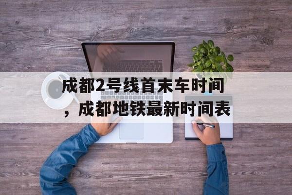 成都2号线首末车时间，成都地铁最新时间表-第1张图片-
