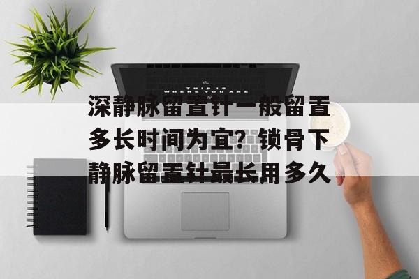 深静脉留置针一般留置多长时间为宜？锁骨下静脉留置针最长用多久-第1张图片-