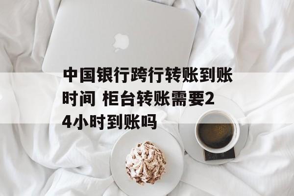 中国银行跨行转账到账时间 柜台转账需要24小时到账吗-第1张图片-