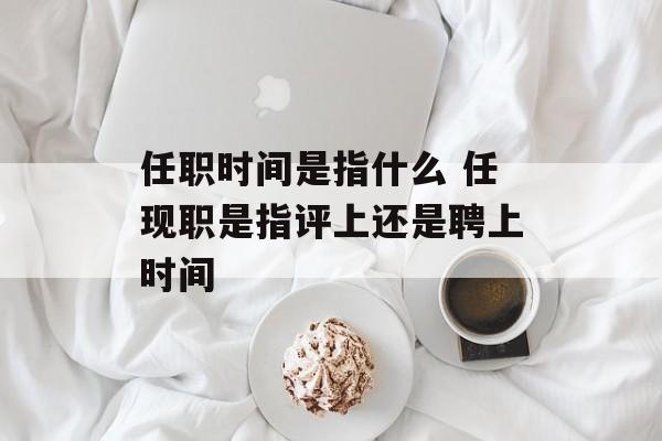 任职时间是指什么 任现职是指评上还是聘上时间-第1张图片-