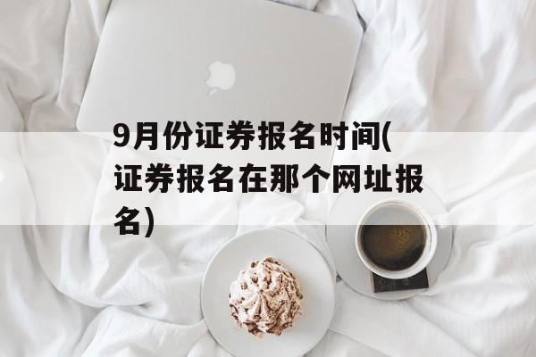 9月份证券报名时间(证券报名在那个网址报名)-第1张图片-