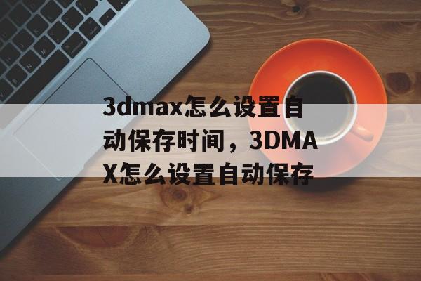 3dmax怎么设置自动保存时间，3DMAX怎么设置自动保存-第1张图片-