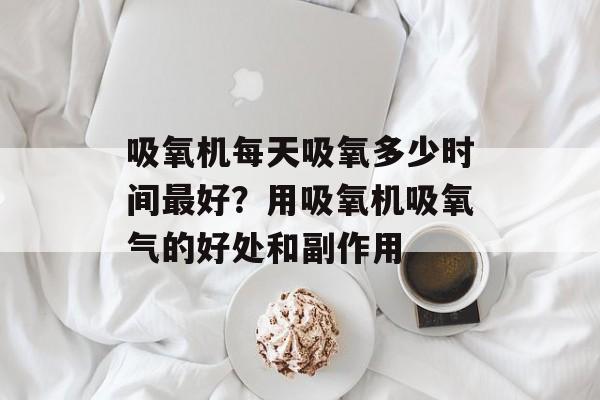 吸氧机每天吸氧多少时间最好？用吸氧机吸氧气的好处和副作用-第1张图片-