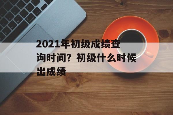 2021年初级成绩查询时间？初级什么时候出成绩-第1张图片-