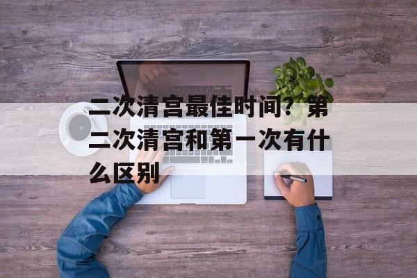 二次清宫最佳时间？第二次清宫和第一次有什么区别-第1张图片-