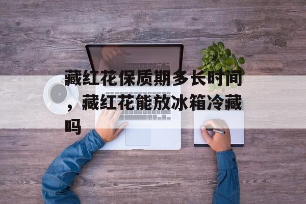 藏红花保质期多长时间，藏红花能放冰箱冷藏吗-第1张图片-