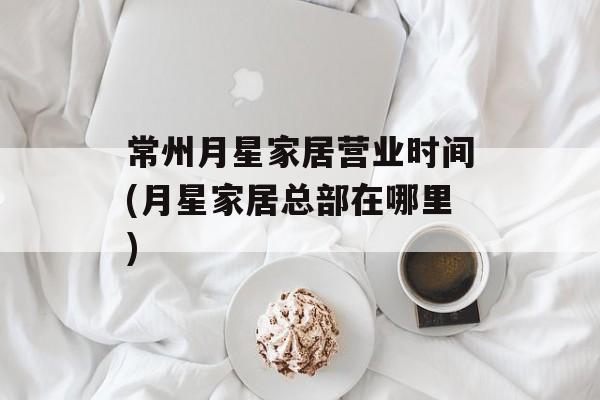 常州月星家居营业时间(月星家居总部在哪里)-第1张图片-