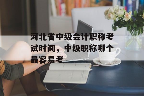 河北省中级会计职称考试时间，中级职称哪个最容易考-第1张图片-