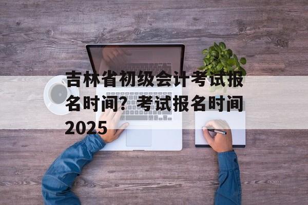 吉林省初级会计考试报名时间？考试报名时间2025-第1张图片-