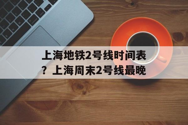 上海地铁2号线时间表？上海周末2号线最晚-第1张图片-