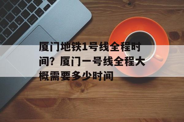 厦门地铁1号线全程时间？厦门一号线全程大概需要多少时间-第1张图片-