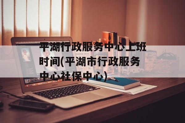 平湖行政服务中心上班时间(平湖市行政服务中心社保中心)-第1张图片-