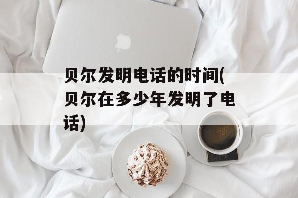 贝尔发明电话的时间(贝尔在多少年发明了电话)-第1张图片-