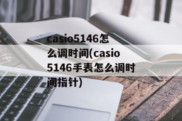 casio5146怎么调时间(casio5146手表怎么调时间指针)-第1张图片-
