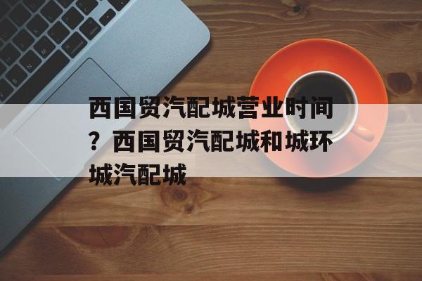 西国贸汽配城营业时间？西国贸汽配城和城环城汽配城-第1张图片-