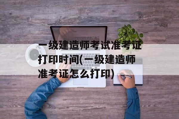 一级建造师考试准考证打印时间(一级建造师准考证怎么打印)-第1张图片-