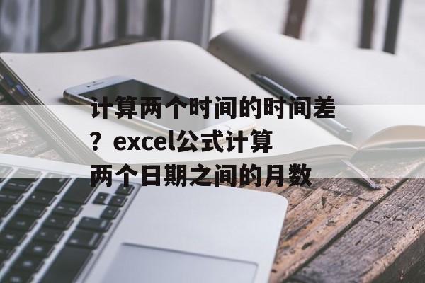 计算两个时间的时间差？excel公式计算两个日期之间的月数-第1张图片-