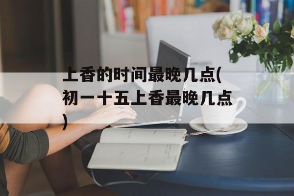 上香的时间最晚几点(初一十五上香最晚几点)-第1张图片-