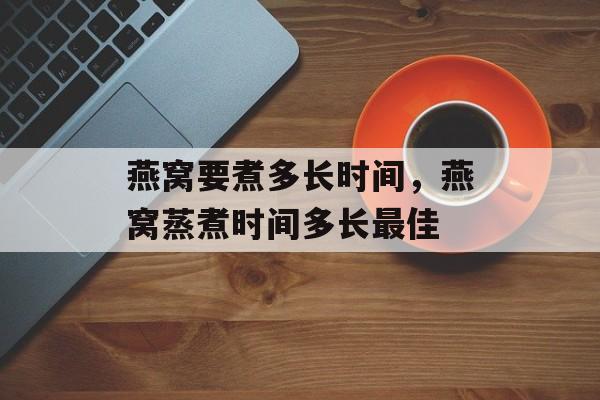 燕窝要煮多长时间，燕窝蒸煮时间多长最佳-第1张图片-