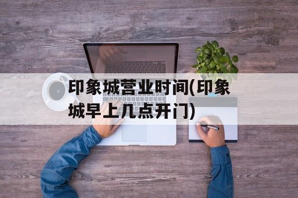 印象城营业时间(印象城早上几点开门)-第1张图片-