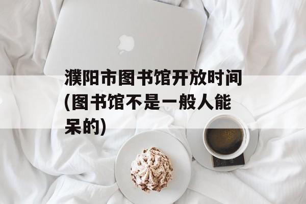 濮阳市图书馆开放时间(图书馆不是一般人能呆的)-第1张图片-