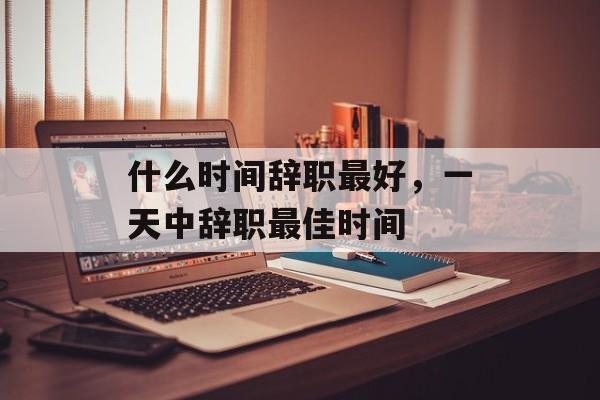 什么时间辞职最好，一天中辞职最佳时间-第1张图片-