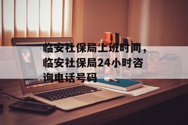 临安社保局上班时间，临安社保局24小时咨询电话号码-第1张图片-
