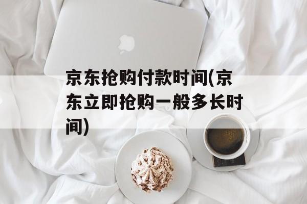 京东抢购付款时间(京东立即抢购一般多长时间)-第1张图片-